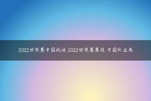 2022世预赛中国战绩 2022世预赛赛程 中国队出局