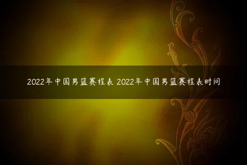 2022年中国男篮赛程表 2022年中国男篮赛程表时间