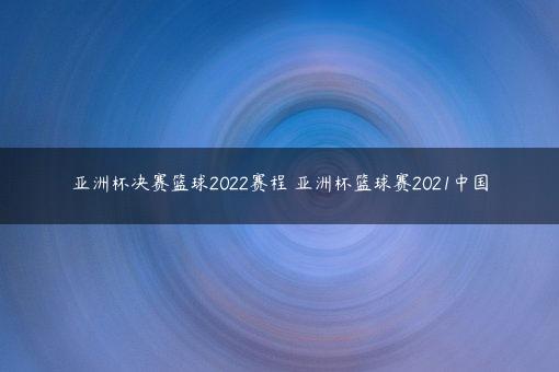 亚洲杯决赛篮球2022赛程 亚洲杯篮球赛2021中国