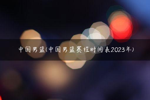 中国男篮(中国男篮赛程时间表2023年)