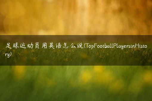 足球运动员用英语怎么说(TopFootballPlayersinHistory)