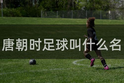 唐朝时足球叫什么名